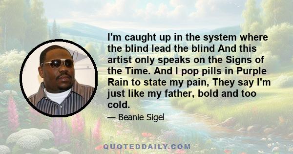 I'm caught up in the system where the blind lead the blind And this artist only speaks on the Signs of the Time. And I pop pills in Purple Rain to state my pain, They say I'm just like my father, bold and too cold.