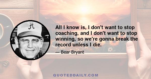 All I know is, I don't want to stop coaching, and I don't want to stop winning, so we're gonna break the record unless I die.