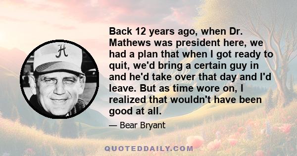 Back 12 years ago, when Dr. Mathews was president here, we had a plan that when I got ready to quit, we'd bring a certain guy in and he'd take over that day and I'd leave. But as time wore on, I realized that wouldn't