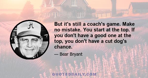 But it's still a coach's game. Make no mistake. You start at the top. If you don't have a good one at the top, you don't have a cut dog's chance.