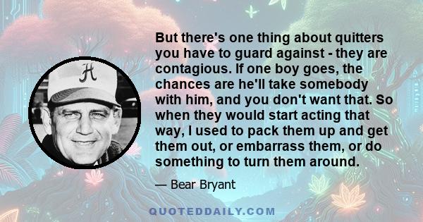 But there's one thing about quitters you have to guard against - they are contagious. If one boy goes, the chances are he'll take somebody with him, and you don't want that. So when they would start acting that way, I