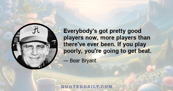 Everybody's got pretty good players now, more players than there've ever been. If you play poorly, you're going to get beat.