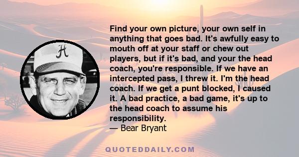 Find your own picture, your own self in anything that goes bad. It's awfully easy to mouth off at your staff or chew out players, but if it's bad, and your the head coach, you're responsible. If we have an intercepted