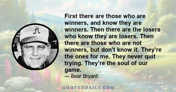 First there are those who are winners, and know they are winners. Then there are the losers who know they are losers. Then there are those who are not winners, but don't know it. They're the ones for me. They never quit 