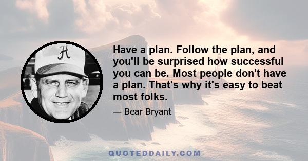 Have a plan. Follow the plan, and you'll be surprised how successful you can be. Most people don't have a plan. That's why it's easy to beat most folks.