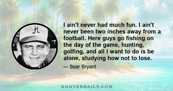 I ain't never had much fun. I ain't never been two inches away from a football. Here guys go fishing on the day of the game, hunting, golfing, and all I want to do is be alone, studying how not to lose.