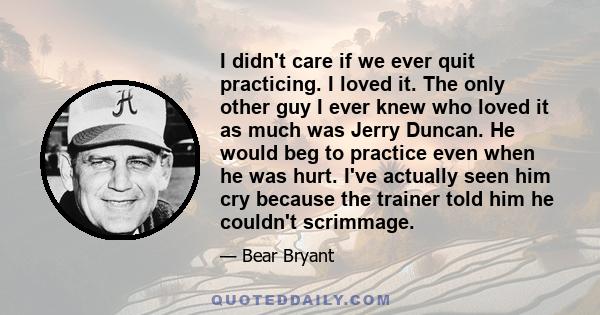 I didn't care if we ever quit practicing. I loved it. The only other guy I ever knew who loved it as much was Jerry Duncan. He would beg to practice even when he was hurt. I've actually seen him cry because the trainer