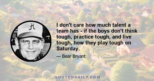 I don't care how much talent a team has - if the boys don't think tough, practice tough, and live tough, how they play tough on Saturday.