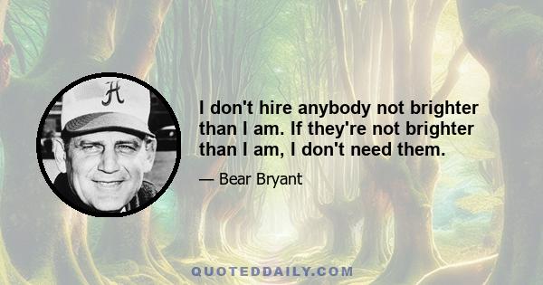 I don't hire anybody not brighter than I am. If they're not brighter than I am, I don't need them.