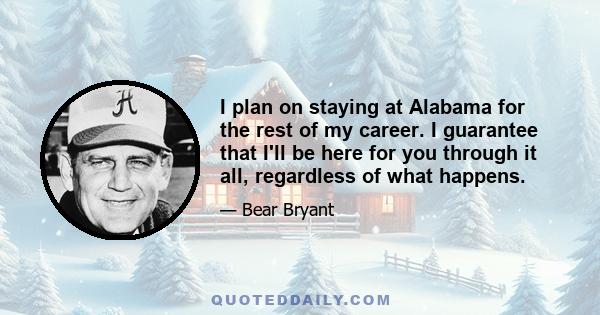 I plan on staying at Alabama for the rest of my career. I guarantee that I'll be here for you through it all, regardless of what happens.