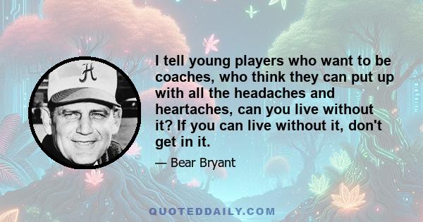 I tell young players who want to be coaches, who think they can put up with all the headaches and heartaches, can you live without it? If you can live without it, don't get in it.