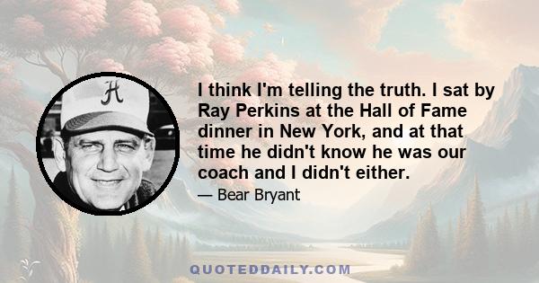 I think I'm telling the truth. I sat by Ray Perkins at the Hall of Fame dinner in New York, and at that time he didn't know he was our coach and I didn't either.