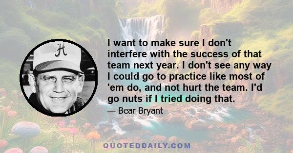 I want to make sure I don't interfere with the success of that team next year. I don't see any way I could go to practice like most of 'em do, and not hurt the team. I'd go nuts if I tried doing that.