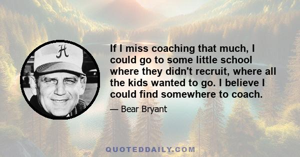 If I miss coaching that much, I could go to some little school where they didn't recruit, where all the kids wanted to go. I believe I could find somewhere to coach.