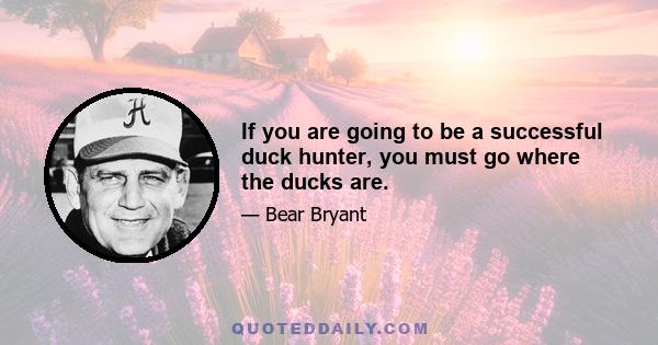 If you are going to be a successful duck hunter, you must go where the ducks are.