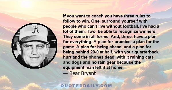 If you want to coach you have three rules to follow to win. One, surround yourself with people who can't live without football. I've had a lot of them. Two, be able to recognize winners. They come in all forms. And,