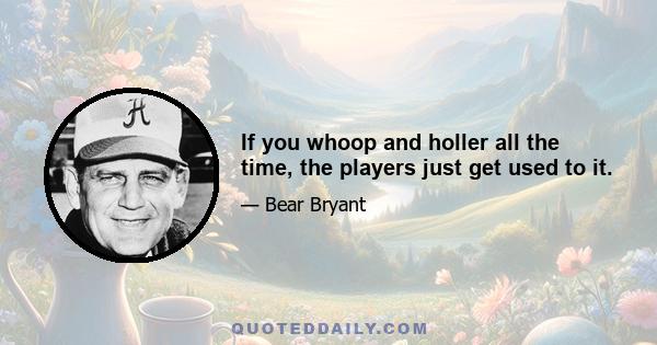 If you whoop and holler all the time, the players just get used to it.