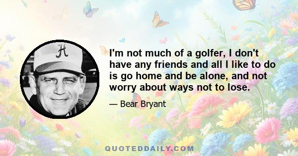 I'm not much of a golfer, I don't have any friends and all I like to do is go home and be alone, and not worry about ways not to lose.