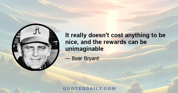 It really doesn't cost anything to be nice, and the rewards can be unimaginable