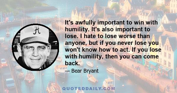 It's awfully important to win with humility. It's also important to lose. I hate to lose worse than anyone, but if you never lose you won't know how to act. If you lose with humility, then you can come back.