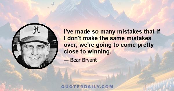 I've made so many mistakes that if I don't make the same mistakes over, we're going to come pretty close to winning.