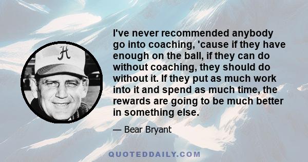 I've never recommended anybody go into coaching, 'cause if they have enough on the ball, if they can do without coaching, they should do without it. If they put as much work into it and spend as much time, the rewards