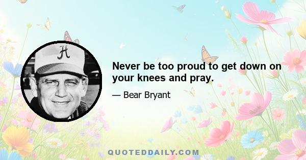 Never be too proud to get down on your knees and pray.