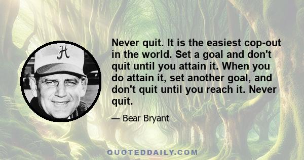 Never quit. It is the easiest cop-out in the world. Set a goal and don't quit until you attain it. When you do attain it, set another goal, and don't quit until you reach it. Never quit.