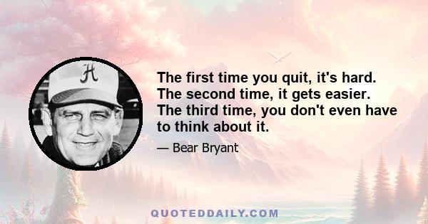 The first time you quit, it's hard. The second time, it gets easier. The third time, you don't even have to think about it.