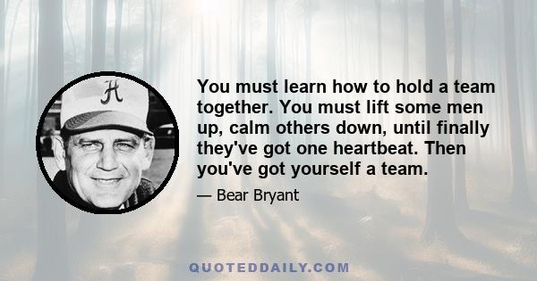 You must learn how to hold a team together. You must lift some men up, calm others down, until finally they've got one heartbeat. Then you've got yourself a team.