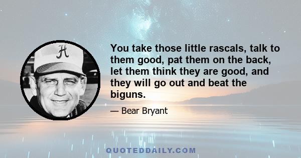 You take those little rascals, talk to them good, pat them on the back, let them think they are good, and they will go out and beat the biguns.