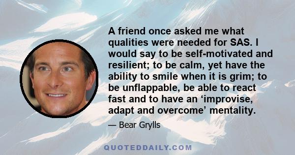 A friend once asked me what qualities were needed for SAS. I would say to be self-motivated and resilient; to be calm, yet have the ability to smile when it is grim; to be unflappable, be able to react fast and to have