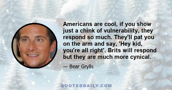 Americans are cool, if you show just a chink of vulnerability, they respond so much. They'll pat you on the arm and say, 'Hey kid, you're all right'. Brits will respond but they are much more cynical.