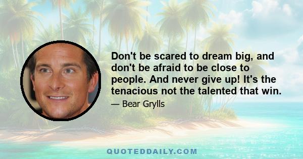 Don't be scared to dream big, and don't be afraid to be close to people. And never give up! It's the tenacious not the talented that win.