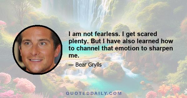 I am not fearless. I get scared plenty. But I have also learned how to channel that emotion to sharpen me.