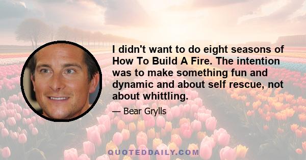 I didn't want to do eight seasons of How To Build A Fire. The intention was to make something fun and dynamic and about self rescue, not about whittling.