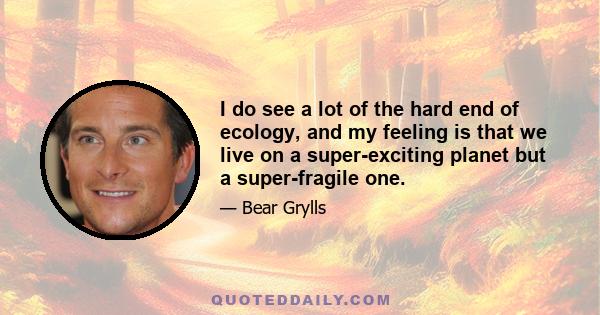 I do see a lot of the hard end of ecology, and my feeling is that we live on a super-exciting planet but a super-fragile one.