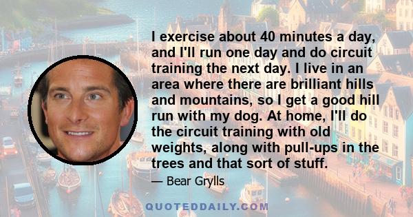 I exercise about 40 minutes a day, and I'll run one day and do circuit training the next day. I live in an area where there are brilliant hills and mountains, so I get a good hill run with my dog. At home, I'll do the