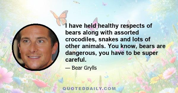 I have held healthy respects of bears along with assorted crocodiles, snakes and lots of other animals. You know, bears are dangerous, you have to be super careful.