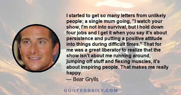 I started to get so many letters from unlikely people; a single mum going, I watch your show, I'm not into survival, but I hold down four jobs and I get it when you say it's about persistence and putting a positive