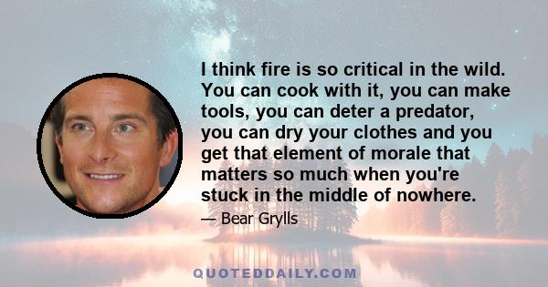 I think fire is so critical in the wild. You can cook with it, you can make tools, you can deter a predator, you can dry your clothes and you get that element of morale that matters so much when you're stuck in the