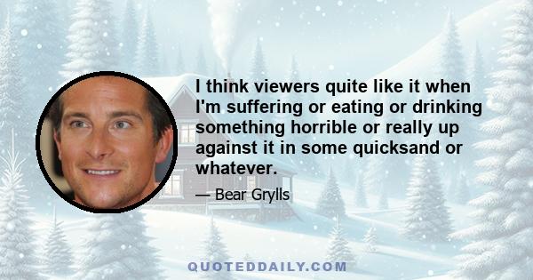 I think viewers quite like it when I'm suffering or eating or drinking something horrible or really up against it in some quicksand or whatever.