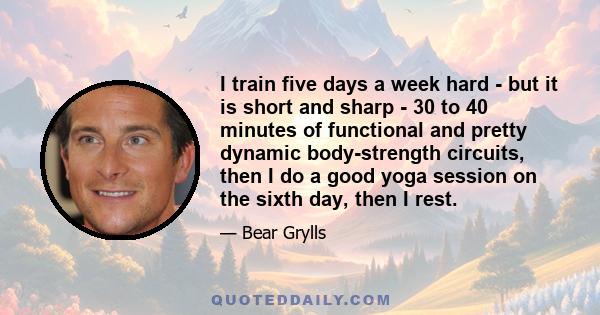 I train five days a week hard - but it is short and sharp - 30 to 40 minutes of functional and pretty dynamic body-strength circuits, then I do a good yoga session on the sixth day, then I rest.