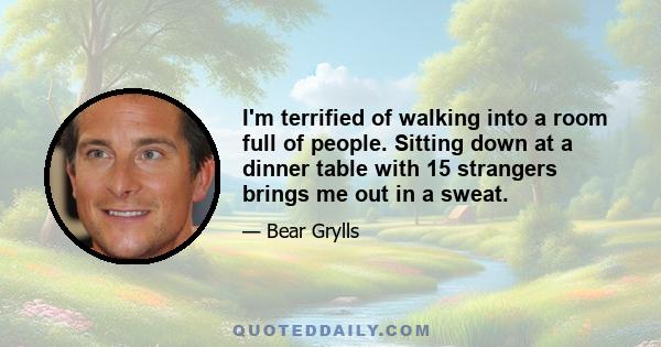 I'm terrified of walking into a room full of people. Sitting down at a dinner table with 15 strangers brings me out in a sweat.