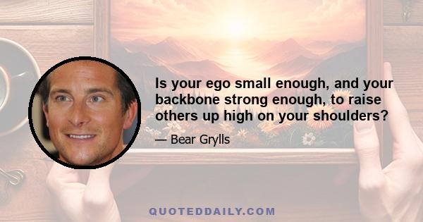 Is your ego small enough, and your backbone strong enough, to raise others up high on your shoulders?