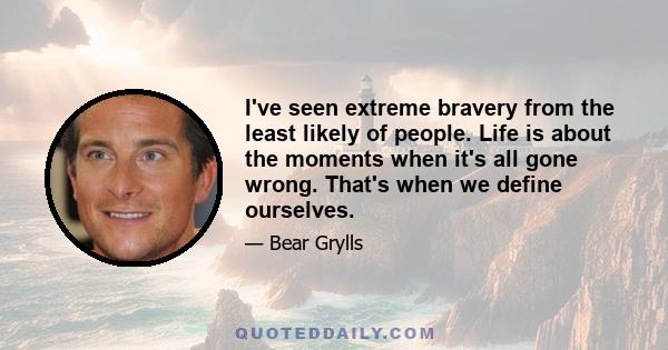 I've seen extreme bravery from the least likely of people. Life is about the moments when it's all gone wrong. That's when we define ourselves.