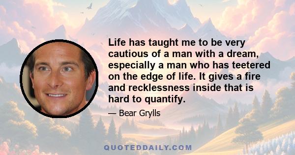 Life has taught me to be very cautious of a man with a dream, especially a man who has teetered on the edge of life. It gives a fire and recklessness inside that is hard to quantify.