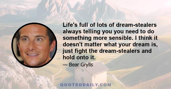 Life's full of lots of dream-stealers always telling you you need to do something more sensible. I think it doesn't matter what your dream is, just fight the dream-stealers and hold onto it.