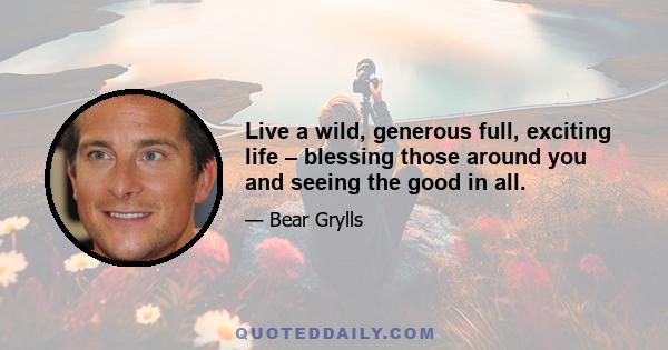 Live a wild, generous full, exciting life – blessing those around you and seeing the good in all.