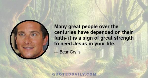 Many great people over the centuries have depended on their faith- it is a sign of great strength to need Jesus in your life.